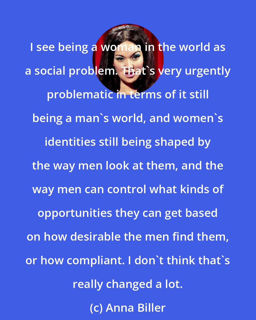 Anna Biller: I see being a woman in the world as a social problem. That's very urgently problematic in terms of it still being a man's world, and women's identities still being shaped by the way men look at them, and the way men can control what kinds of opportunities they can get based on how desirable the men find them, or how compliant. I don't think that's really changed a lot.