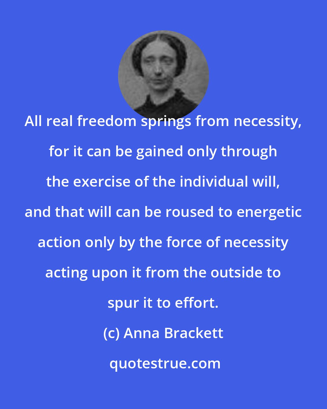 Anna Brackett: All real freedom springs from necessity, for it can be gained only through the exercise of the individual will, and that will can be roused to energetic action only by the force of necessity acting upon it from the outside to spur it to effort.