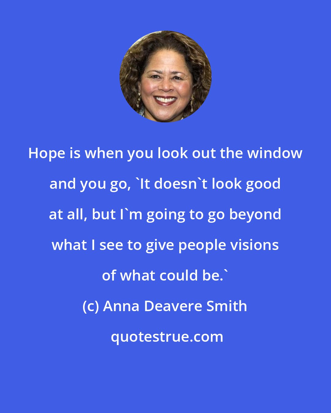 Anna Deavere Smith: Hope is when you look out the window and you go, 'It doesn't look good at all, but I'm going to go beyond what I see to give people visions of what could be.'