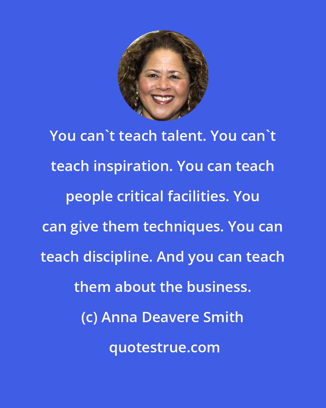 Anna Deavere Smith: You can't teach talent. You can't teach inspiration. You can teach people critical facilities. You can give them techniques. You can teach discipline. And you can teach them about the business.