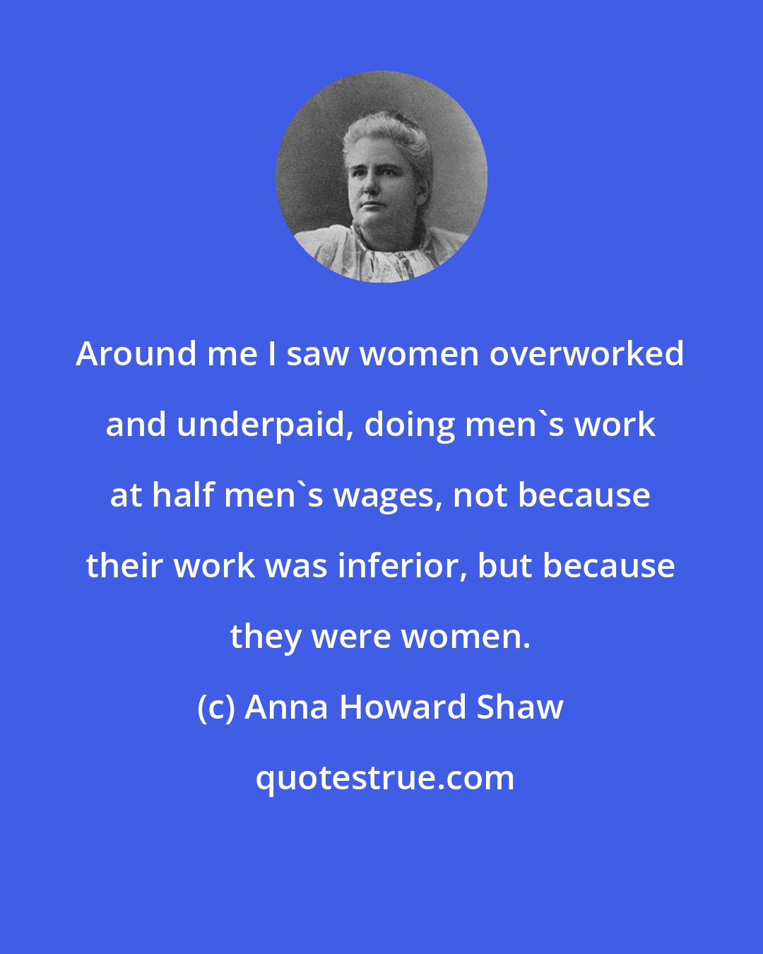 Anna Howard Shaw: Around me I saw women overworked and underpaid, doing men's work at half men's wages, not because their work was inferior, but because they were women.