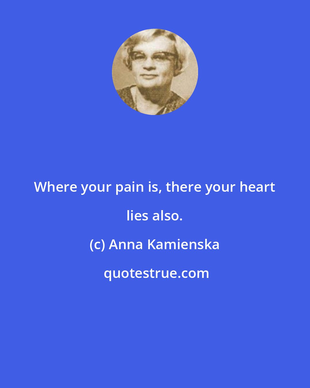 Anna Kamienska: Where your pain is, there your heart lies also.