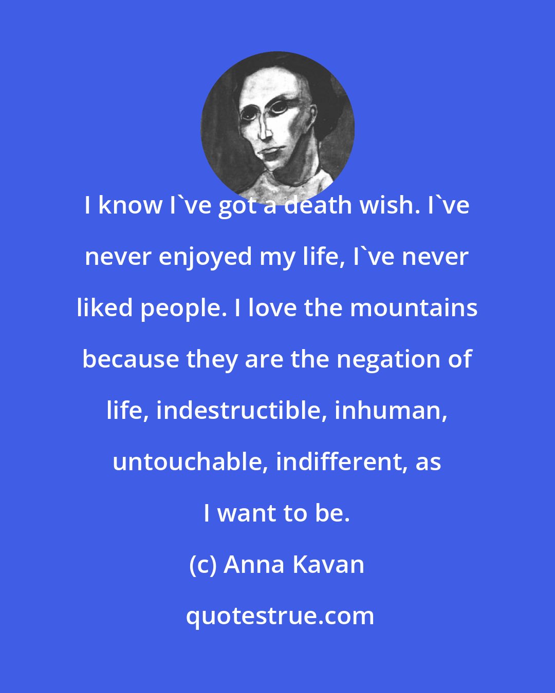 Anna Kavan: I know I've got a death wish. I've never enjoyed my life, I've never liked people. I love the mountains because they are the negation of life, indestructible, inhuman, untouchable, indifferent, as I want to be.