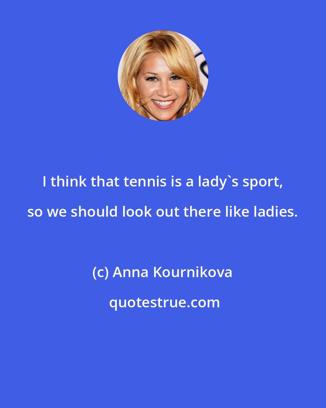 Anna Kournikova: I think that tennis is a lady's sport, so we should look out there like ladies.