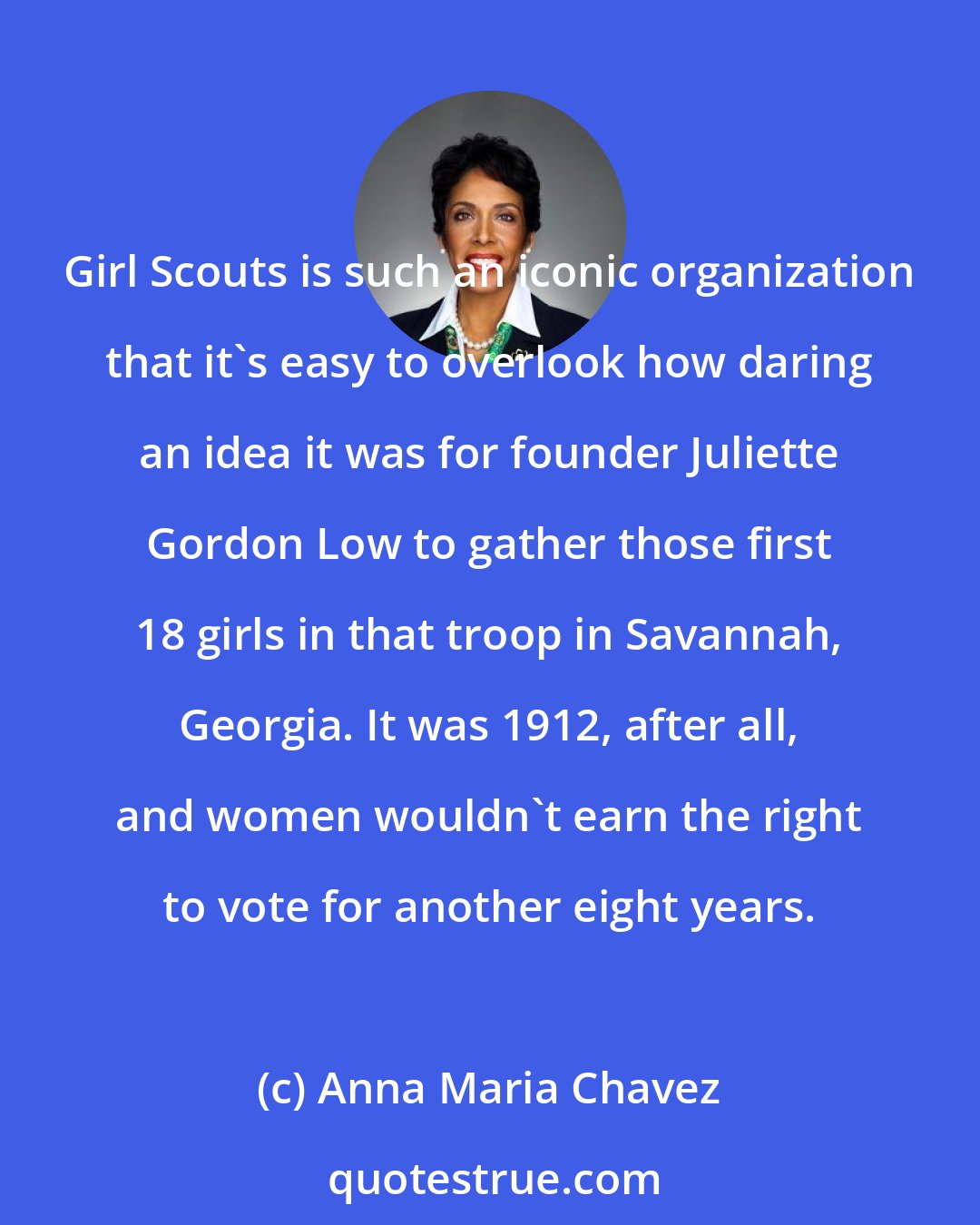 Anna Maria Chavez: Girl Scouts is such an iconic organization that it's easy to overlook how daring an idea it was for founder Juliette Gordon Low to gather those first 18 girls in that troop in Savannah, Georgia. It was 1912, after all, and women wouldn't earn the right to vote for another eight years.