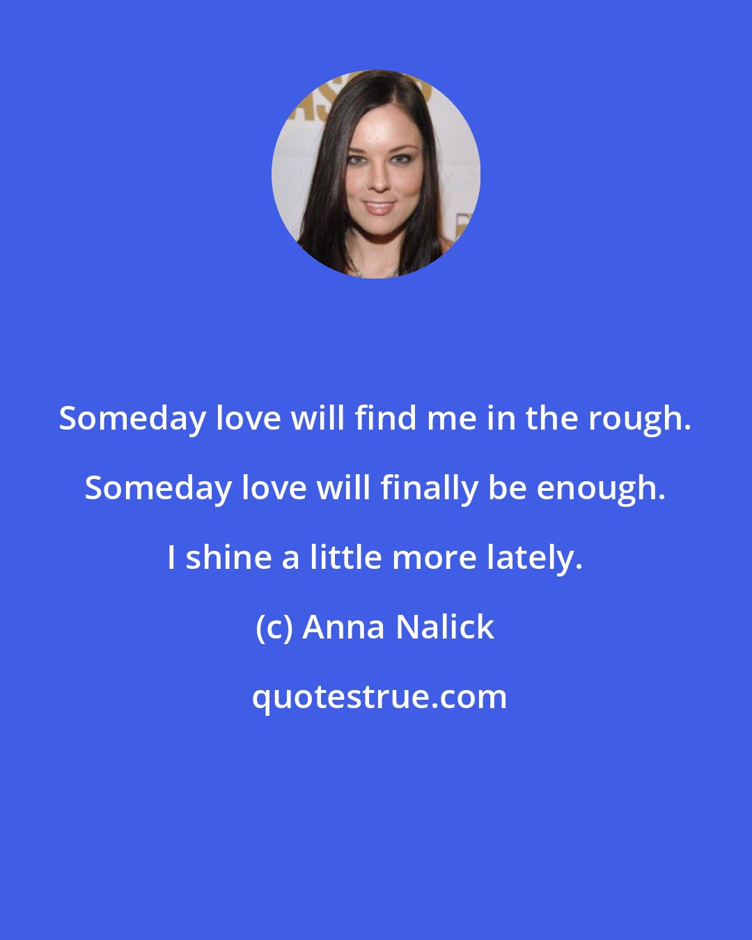 Anna Nalick: Someday love will find me in the rough. Someday love will finally be enough. I shine a little more lately.