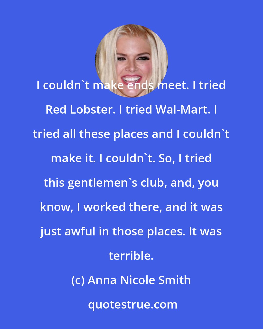 Anna Nicole Smith: I couldn't make ends meet. I tried Red Lobster. I tried Wal-Mart. I tried all these places and I couldn't make it. I couldn't. So, I tried this gentlemen's club, and, you know, I worked there, and it was just awful in those places. It was terrible.