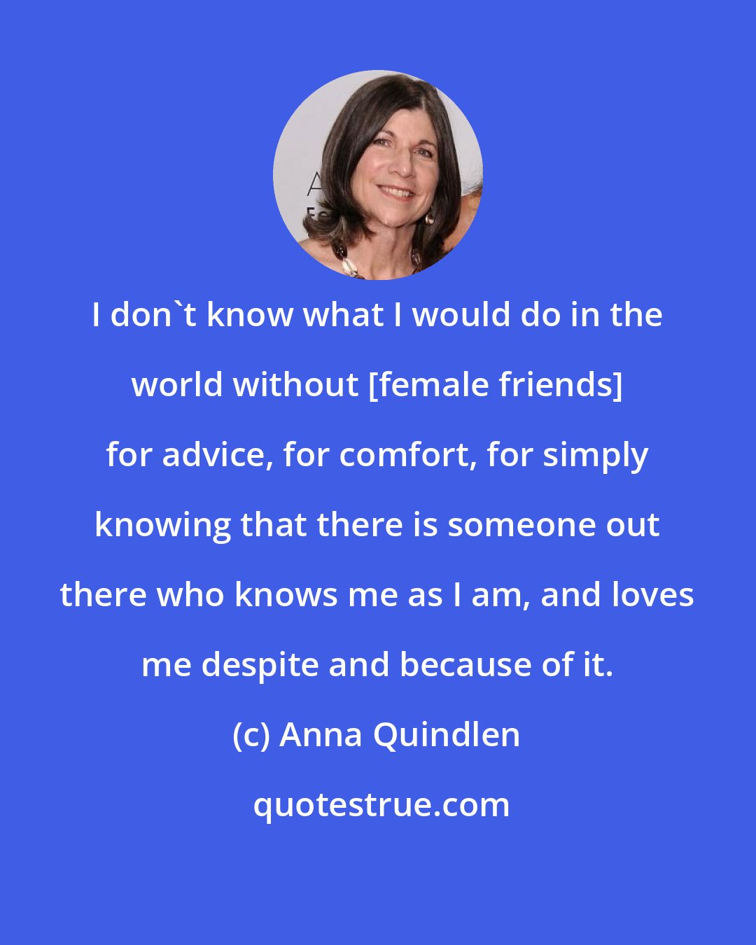 Anna Quindlen: I don't know what I would do in the world without [female friends] for advice, for comfort, for simply knowing that there is someone out there who knows me as I am, and loves me despite and because of it.