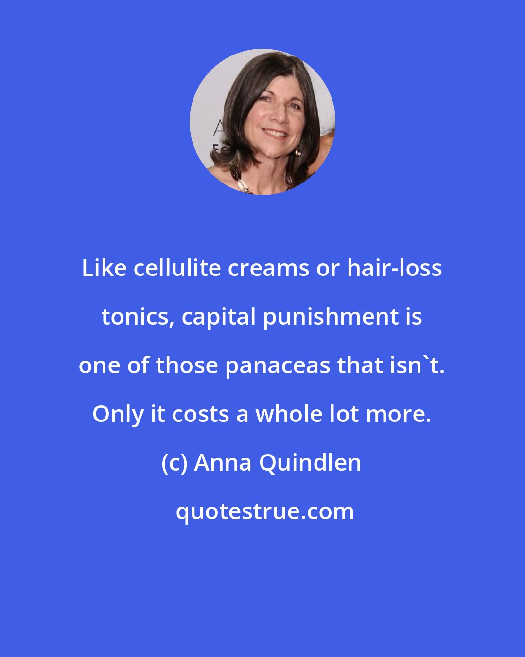Anna Quindlen: Like cellulite creams or hair-loss tonics, capital punishment is one of those panaceas that isn't. Only it costs a whole lot more.