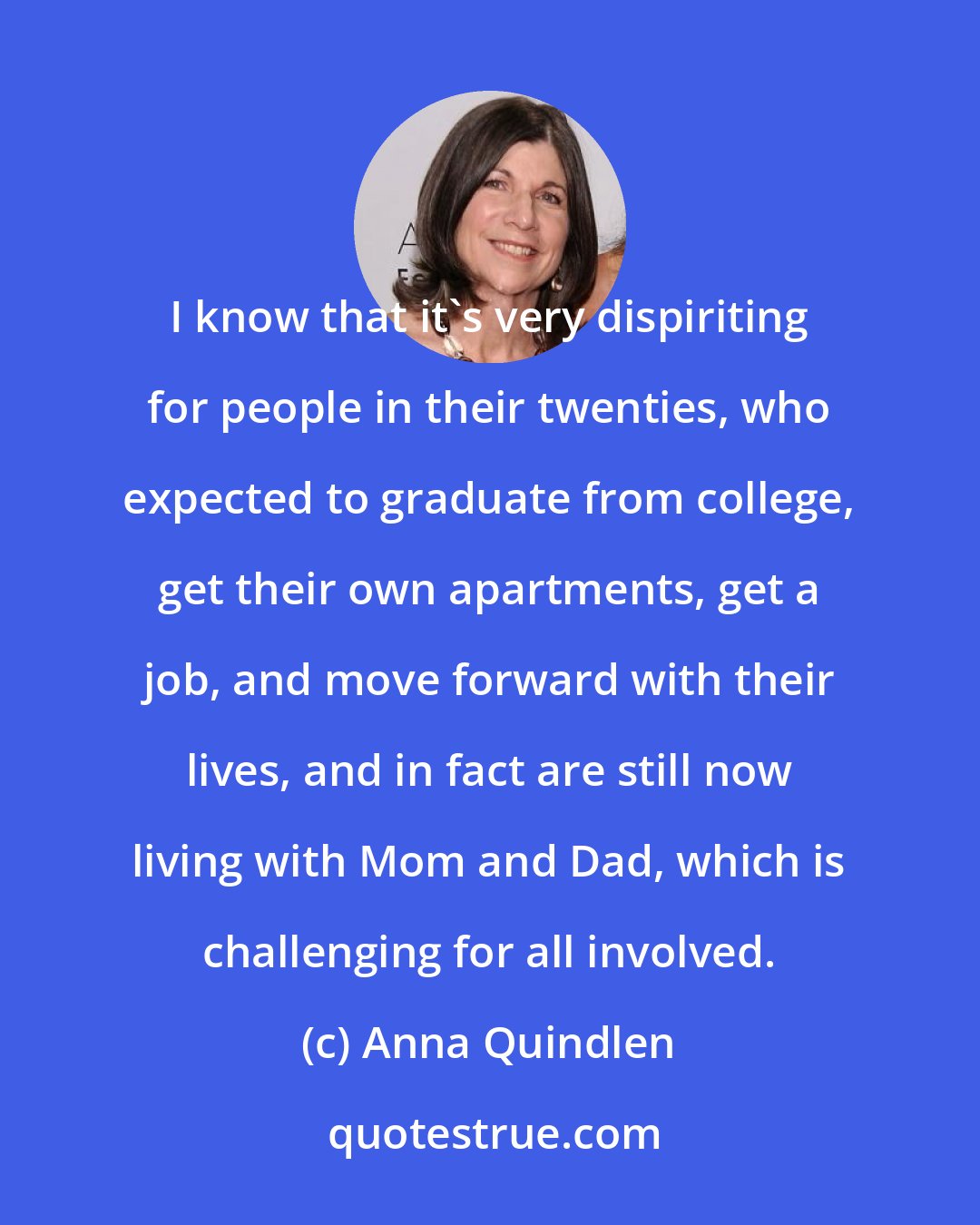 Anna Quindlen: I know that it's very dispiriting for people in their twenties, who expected to graduate from college, get their own apartments, get a job, and move forward with their lives, and in fact are still now living with Mom and Dad, which is challenging for all involved.
