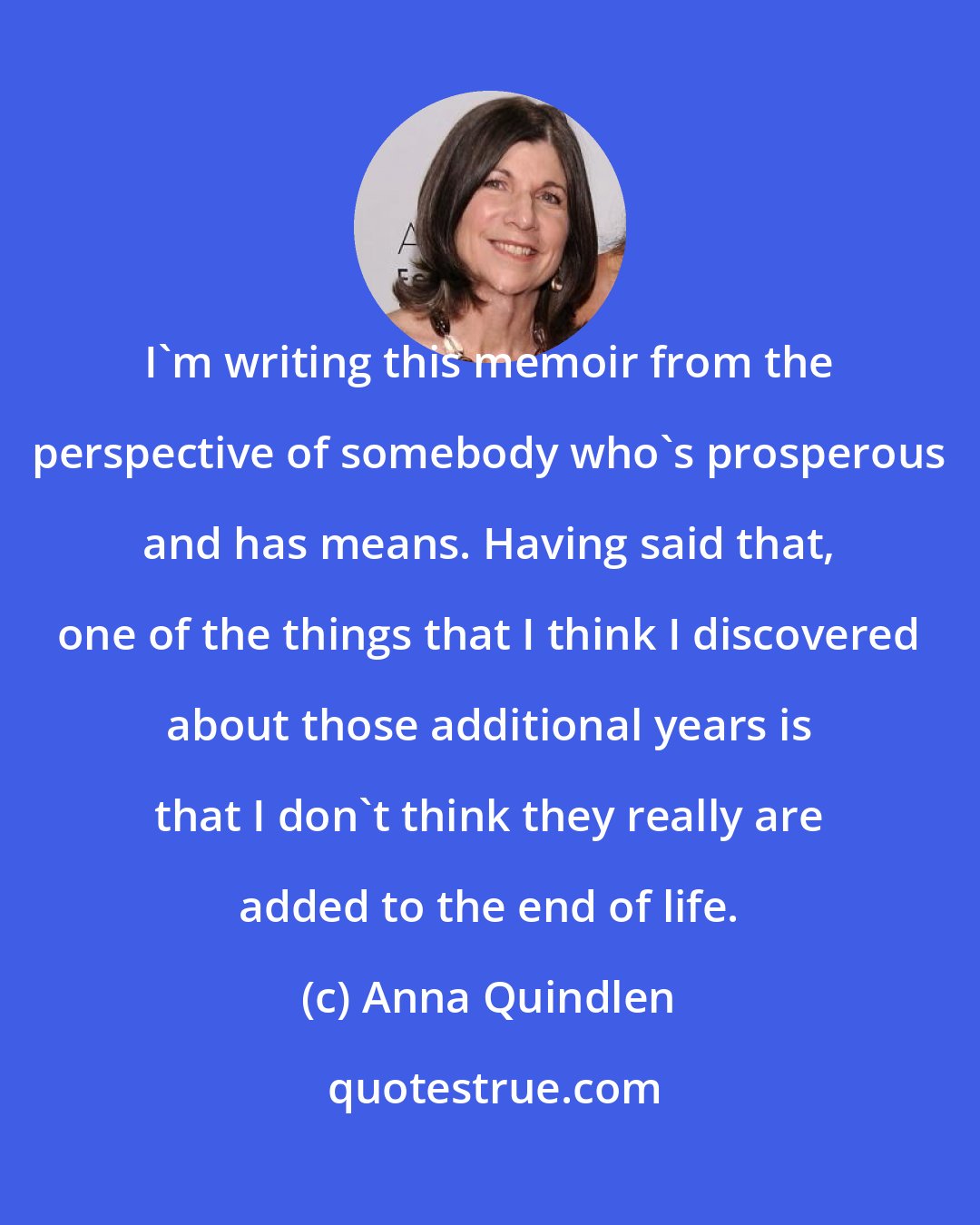 Anna Quindlen: I'm writing this memoir from the perspective of somebody who's prosperous and has means. Having said that, one of the things that I think I discovered about those additional years is that I don't think they really are added to the end of life.