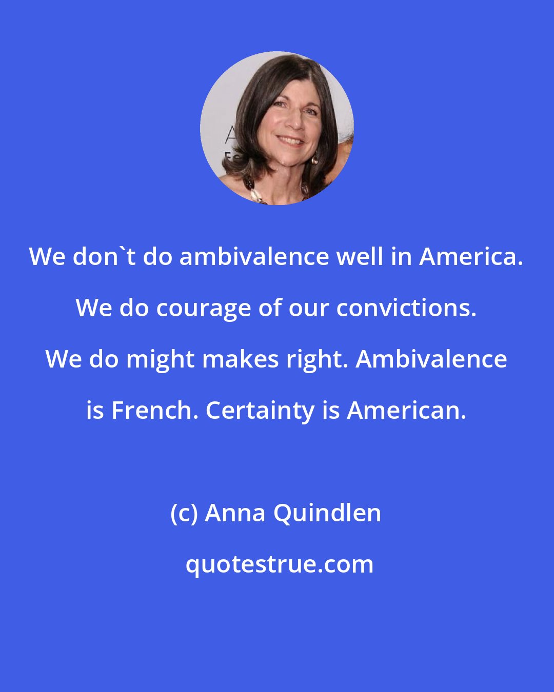 Anna Quindlen: We don't do ambivalence well in America. We do courage of our convictions. We do might makes right. Ambivalence is French. Certainty is American.