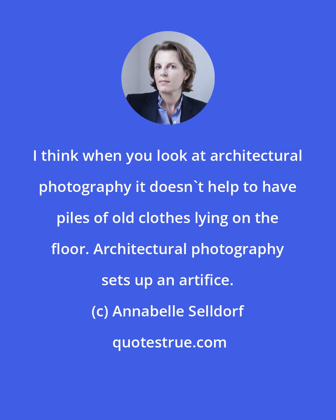Annabelle Selldorf: I think when you look at architectural photography it doesn't help to have piles of old clothes lying on the floor. Architectural photography sets up an artifice.
