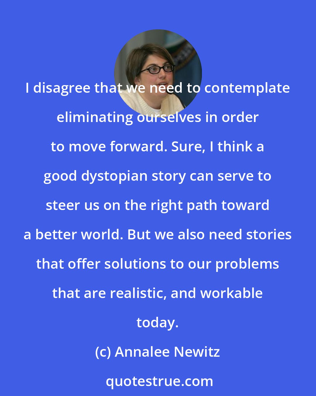 Annalee Newitz: I disagree that we need to contemplate eliminating ourselves in order to move forward. Sure, I think a good dystopian story can serve to steer us on the right path toward a better world. But we also need stories that offer solutions to our problems that are realistic, and workable today.