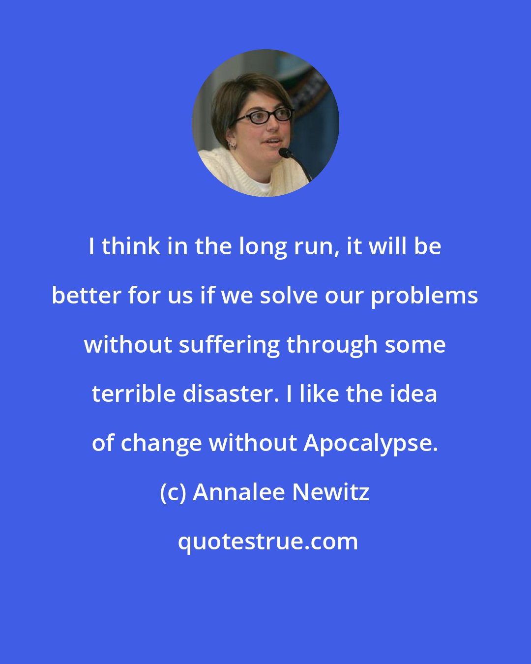 Annalee Newitz: I think in the long run, it will be better for us if we solve our problems without suffering through some terrible disaster. I like the idea of change without Apocalypse.
