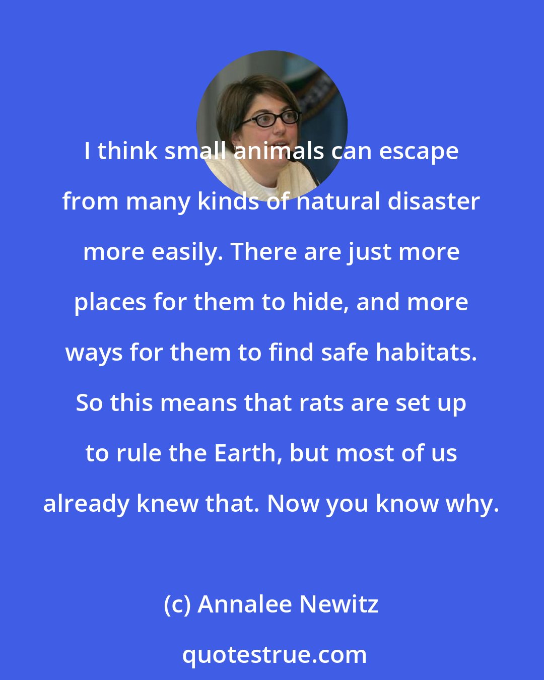 Annalee Newitz: I think small animals can escape from many kinds of natural disaster more easily. There are just more places for them to hide, and more ways for them to find safe habitats. So this means that rats are set up to rule the Earth, but most of us already knew that. Now you know why.