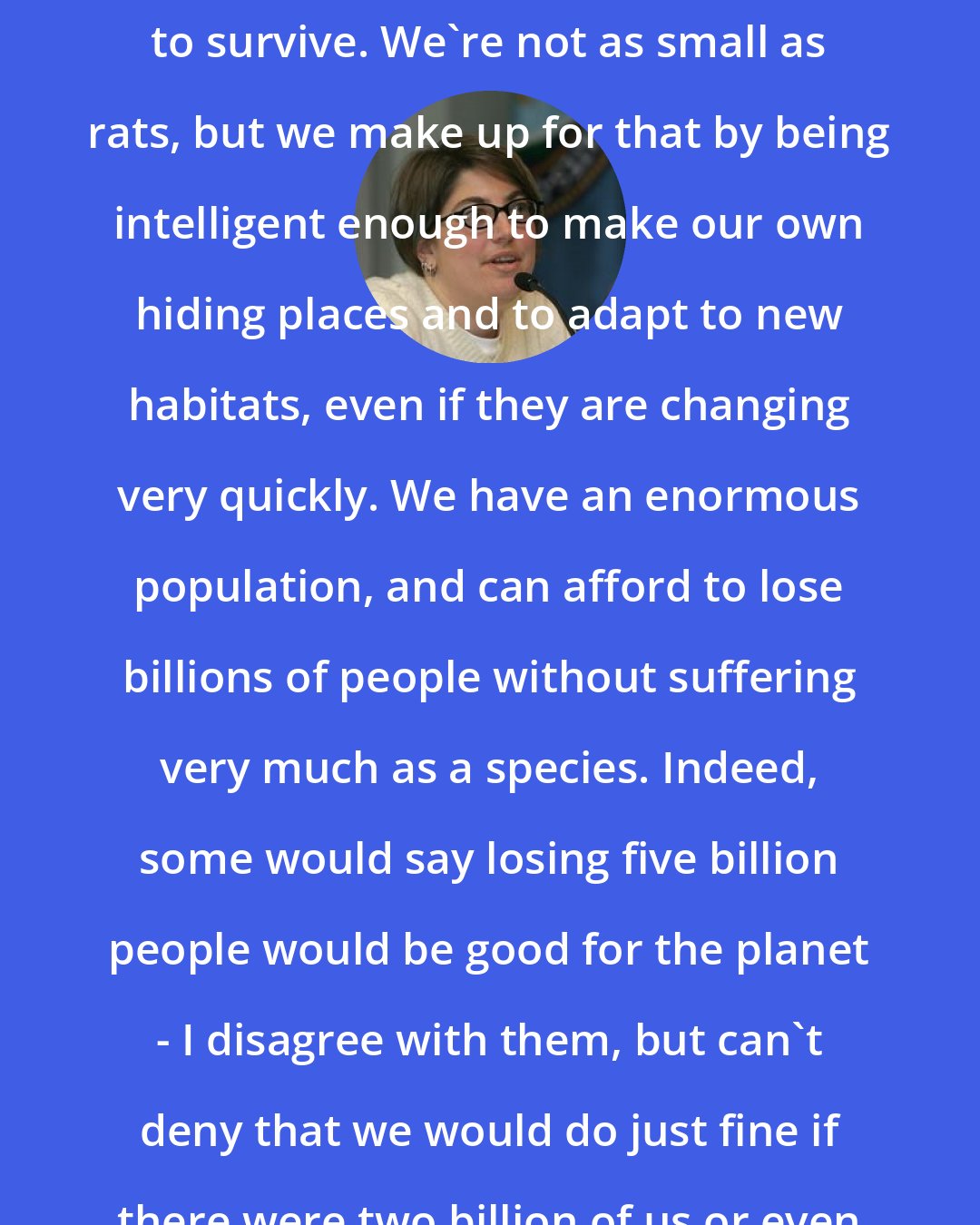 Annalee Newitz: I think that humans are also set up to survive. We're not as small as rats, but we make up for that by being intelligent enough to make our own hiding places and to adapt to new habitats, even if they are changing very quickly. We have an enormous population, and can afford to lose billions of people without suffering very much as a species. Indeed, some would say losing five billion people would be good for the planet - I disagree with them, but can't deny that we would do just fine if there were two billion of us or even one billion.