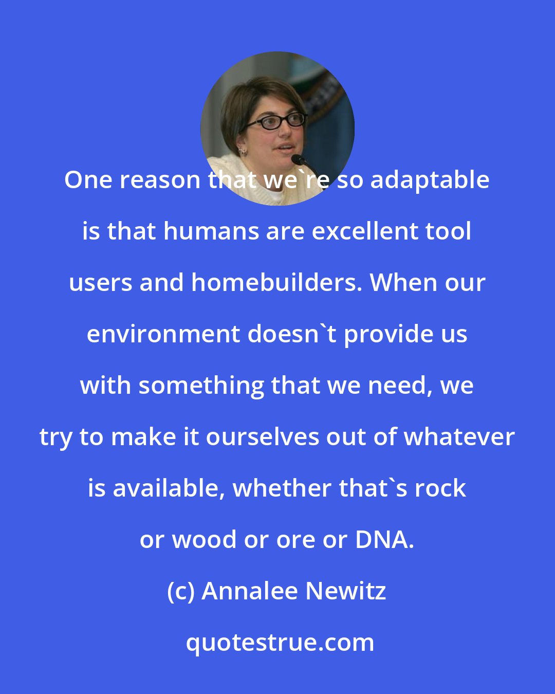 Annalee Newitz: One reason that we're so adaptable is that humans are excellent tool users and homebuilders. When our environment doesn't provide us with something that we need, we try to make it ourselves out of whatever is available, whether that's rock or wood or ore or DNA.