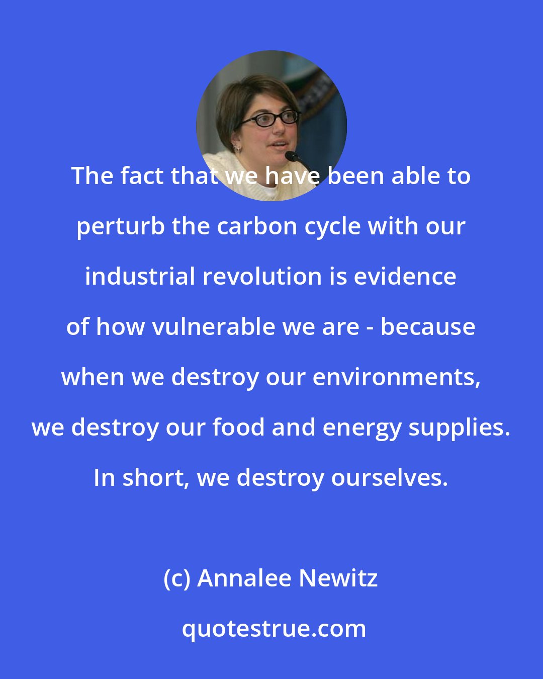 Annalee Newitz: The fact that we have been able to perturb the carbon cycle with our industrial revolution is evidence of how vulnerable we are - because when we destroy our environments, we destroy our food and energy supplies. In short, we destroy ourselves.
