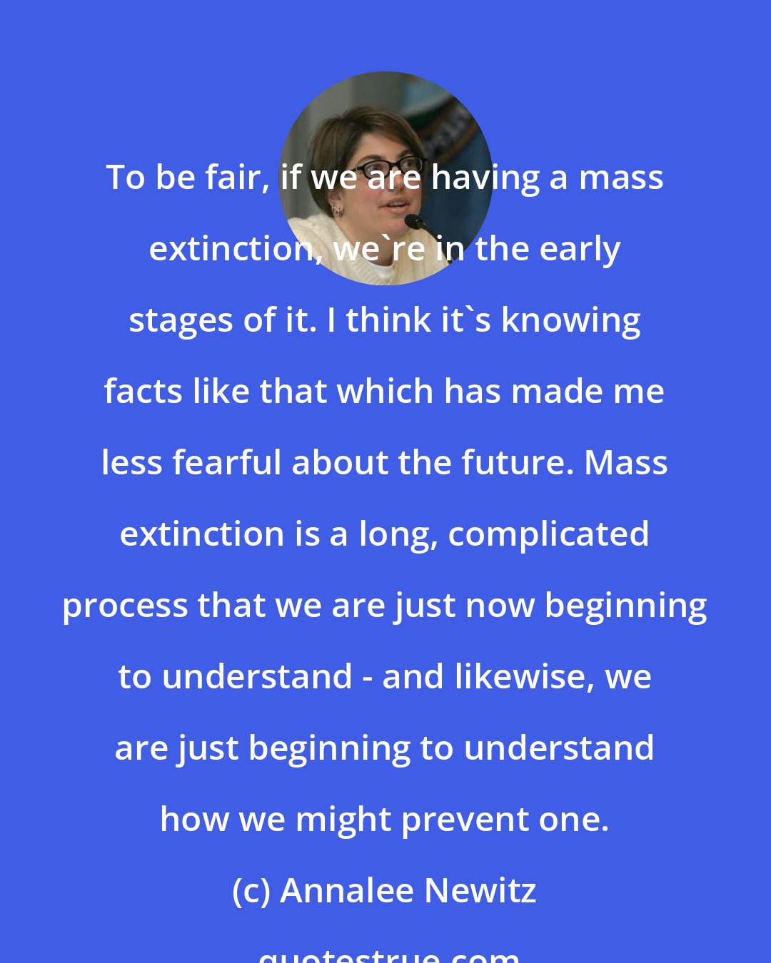 Annalee Newitz: To be fair, if we are having a mass extinction, we're in the early stages of it. I think it's knowing facts like that which has made me less fearful about the future. Mass extinction is a long, complicated process that we are just now beginning to understand - and likewise, we are just beginning to understand how we might prevent one.