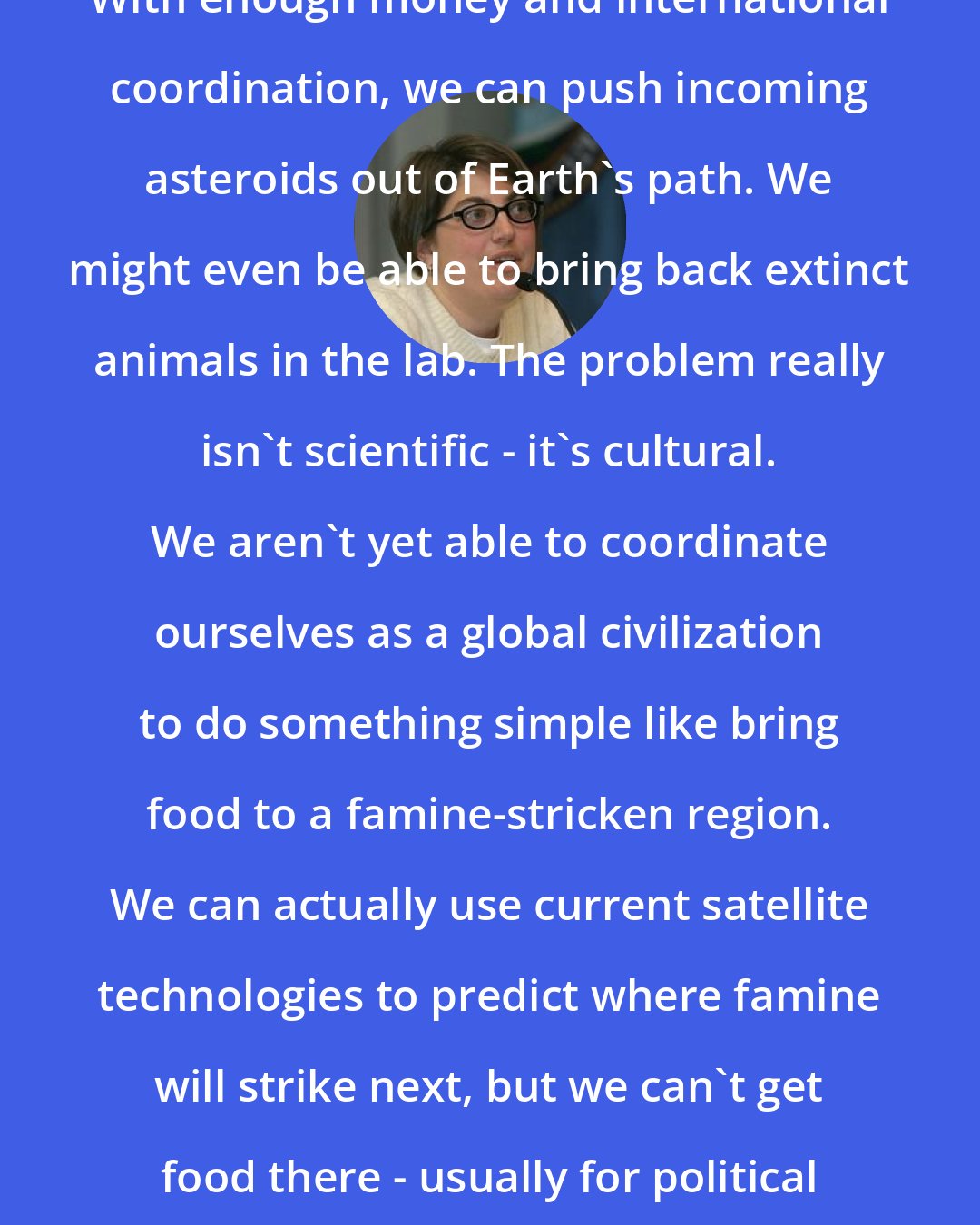 Annalee Newitz: With enough money and international coordination, we can push incoming asteroids out of Earth's path. We might even be able to bring back extinct animals in the lab. The problem really isn't scientific - it's cultural. We aren't yet able to coordinate ourselves as a global civilization to do something simple like bring food to a famine-stricken region. We can actually use current satellite technologies to predict where famine will strike next, but we can't get food there - usually for political reasons.