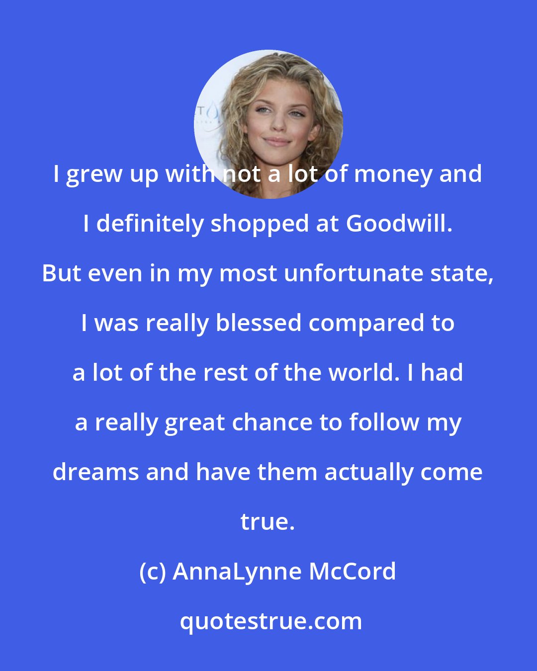 AnnaLynne McCord: I grew up with not a lot of money and I definitely shopped at Goodwill. But even in my most unfortunate state, I was really blessed compared to a lot of the rest of the world. I had a really great chance to follow my dreams and have them actually come true.