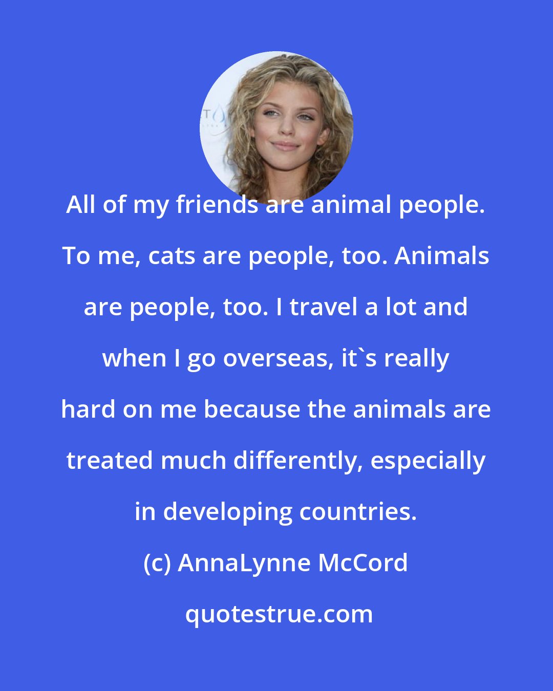 AnnaLynne McCord: All of my friends are animal people. To me, cats are people, too. Animals are people, too. I travel a lot and when I go overseas, it's really hard on me because the animals are treated much differently, especially in developing countries.