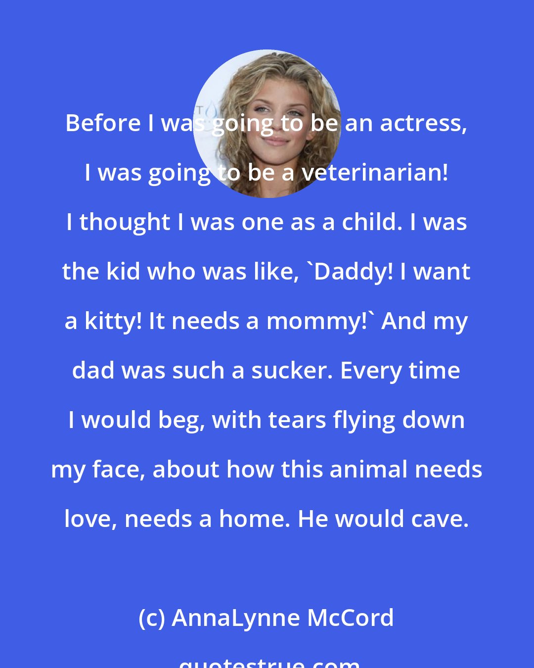 AnnaLynne McCord: Before I was going to be an actress, I was going to be a veterinarian! I thought I was one as a child. I was the kid who was like, 'Daddy! I want a kitty! It needs a mommy!' And my dad was such a sucker. Every time I would beg, with tears flying down my face, about how this animal needs love, needs a home. He would cave.