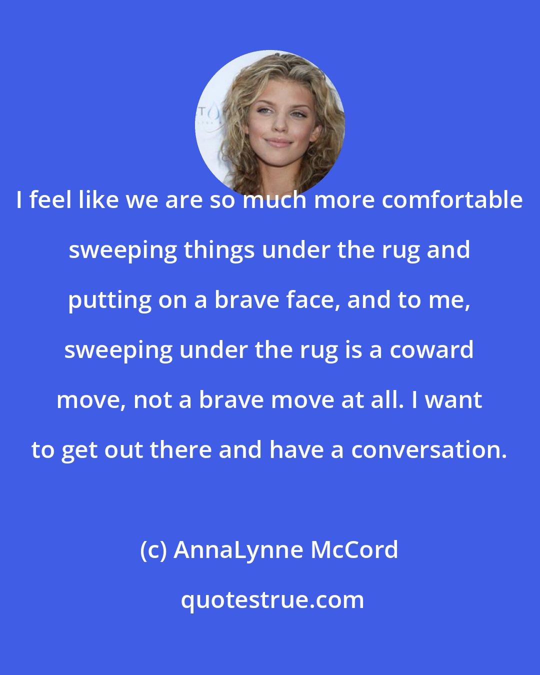AnnaLynne McCord: I feel like we are so much more comfortable sweeping things under the rug and putting on a brave face, and to me, sweeping under the rug is a coward move, not a brave move at all. I want to get out there and have a conversation.