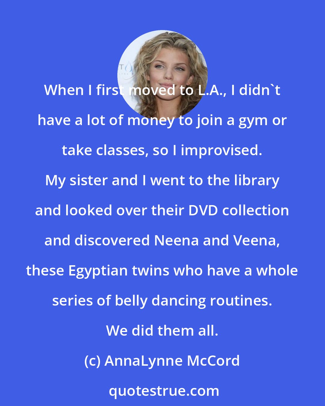 AnnaLynne McCord: When I first moved to L.A., I didn't have a lot of money to join a gym or take classes, so I improvised. My sister and I went to the library and looked over their DVD collection and discovered Neena and Veena, these Egyptian twins who have a whole series of belly dancing routines. We did them all.