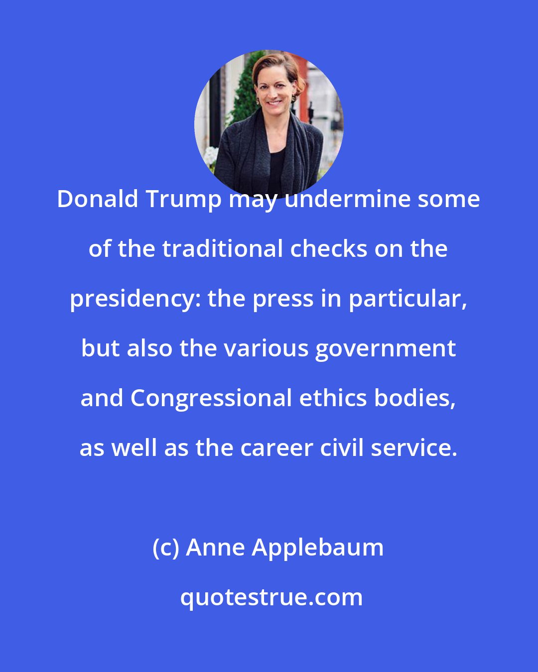 Anne Applebaum: Donald Trump may undermine some of the traditional checks on the presidency: the press in particular, but also the various government and Congressional ethics bodies, as well as the career civil service.