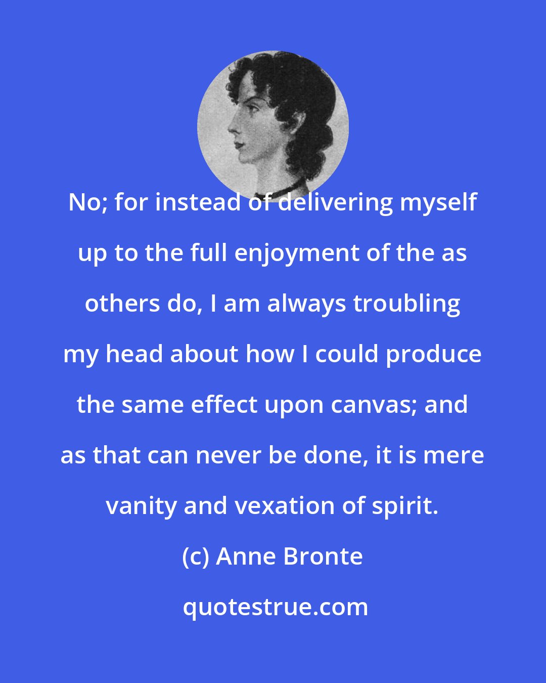 Anne Bronte: No; for instead of delivering myself up to the full enjoyment of the as others do, I am always troubling my head about how I could produce the same effect upon canvas; and as that can never be done, it is mere vanity and vexation of spirit.