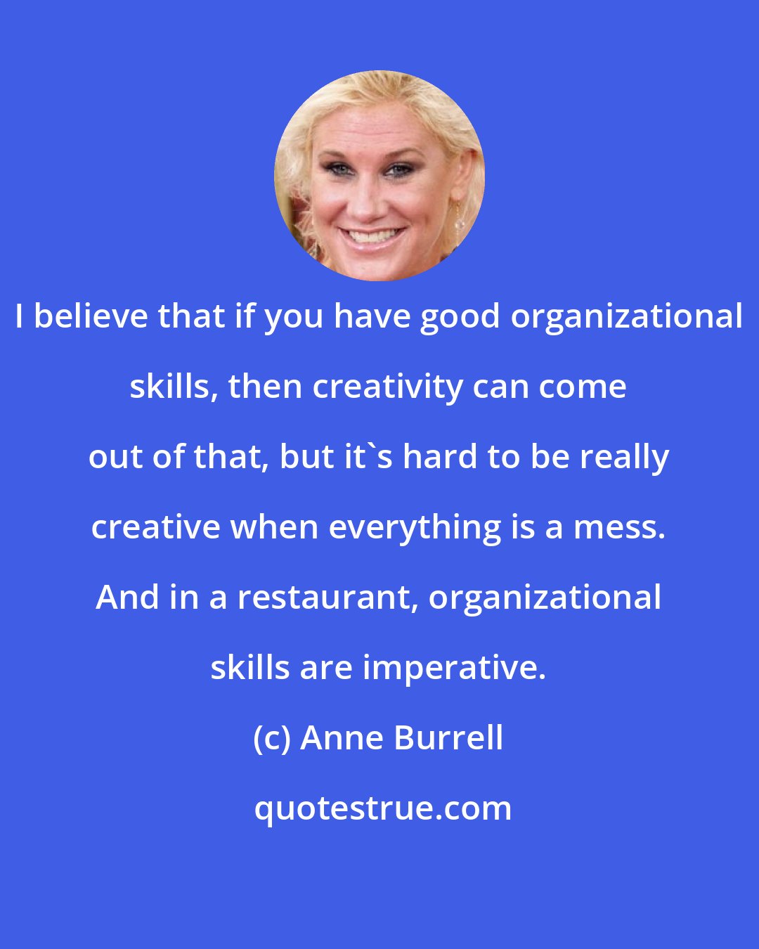 Anne Burrell: I believe that if you have good organizational skills, then creativity can come out of that, but it's hard to be really creative when everything is a mess. And in a restaurant, organizational skills are imperative.