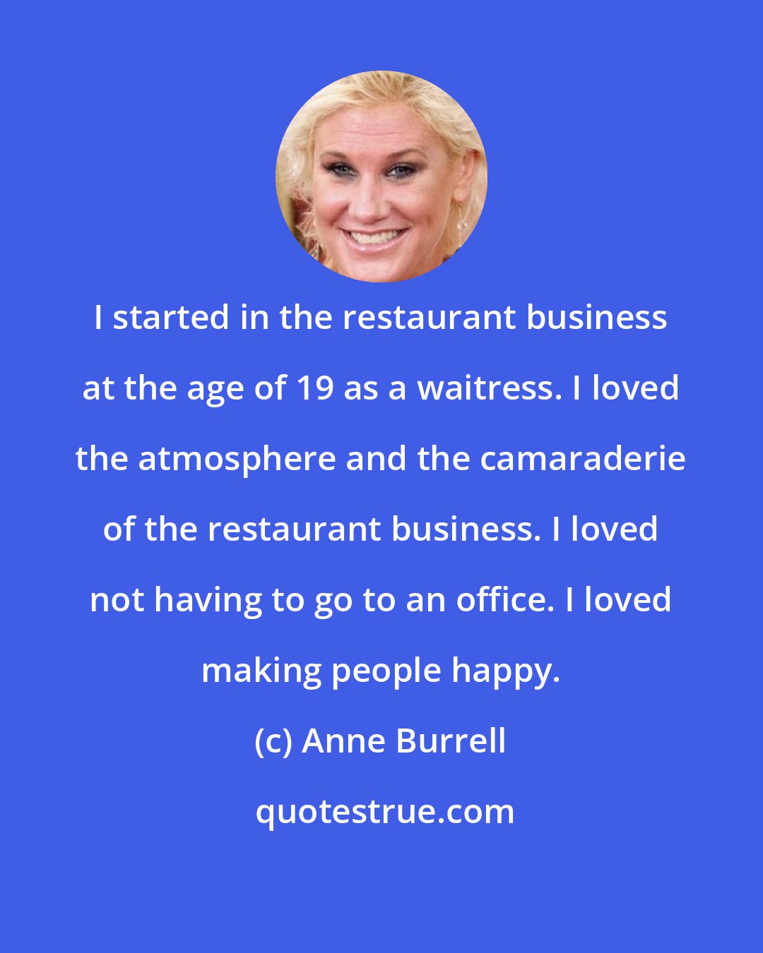 Anne Burrell: I started in the restaurant business at the age of 19 as a waitress. I loved the atmosphere and the camaraderie of the restaurant business. I loved not having to go to an office. I loved making people happy.