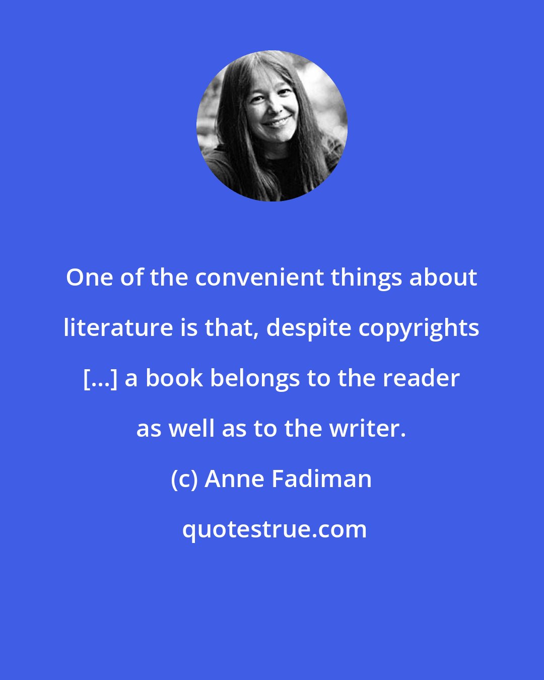 Anne Fadiman: One of the convenient things about literature is that, despite copyrights [...] a book belongs to the reader as well as to the writer.