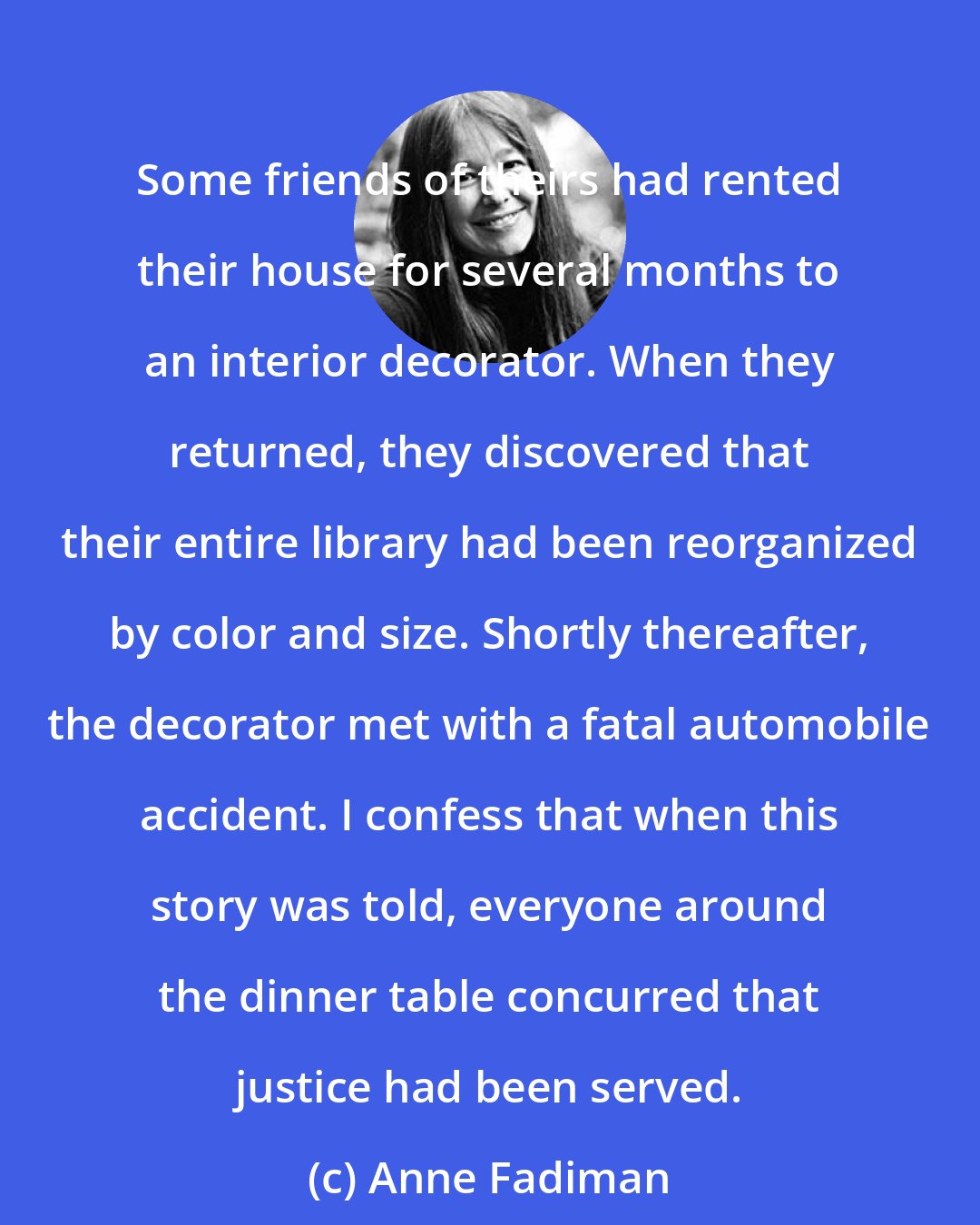 Anne Fadiman: Some friends of theirs had rented their house for several months to an interior decorator. When they returned, they discovered that their entire library had been reorganized by color and size. Shortly thereafter, the decorator met with a fatal automobile accident. I confess that when this story was told, everyone around the dinner table concurred that justice had been served.
