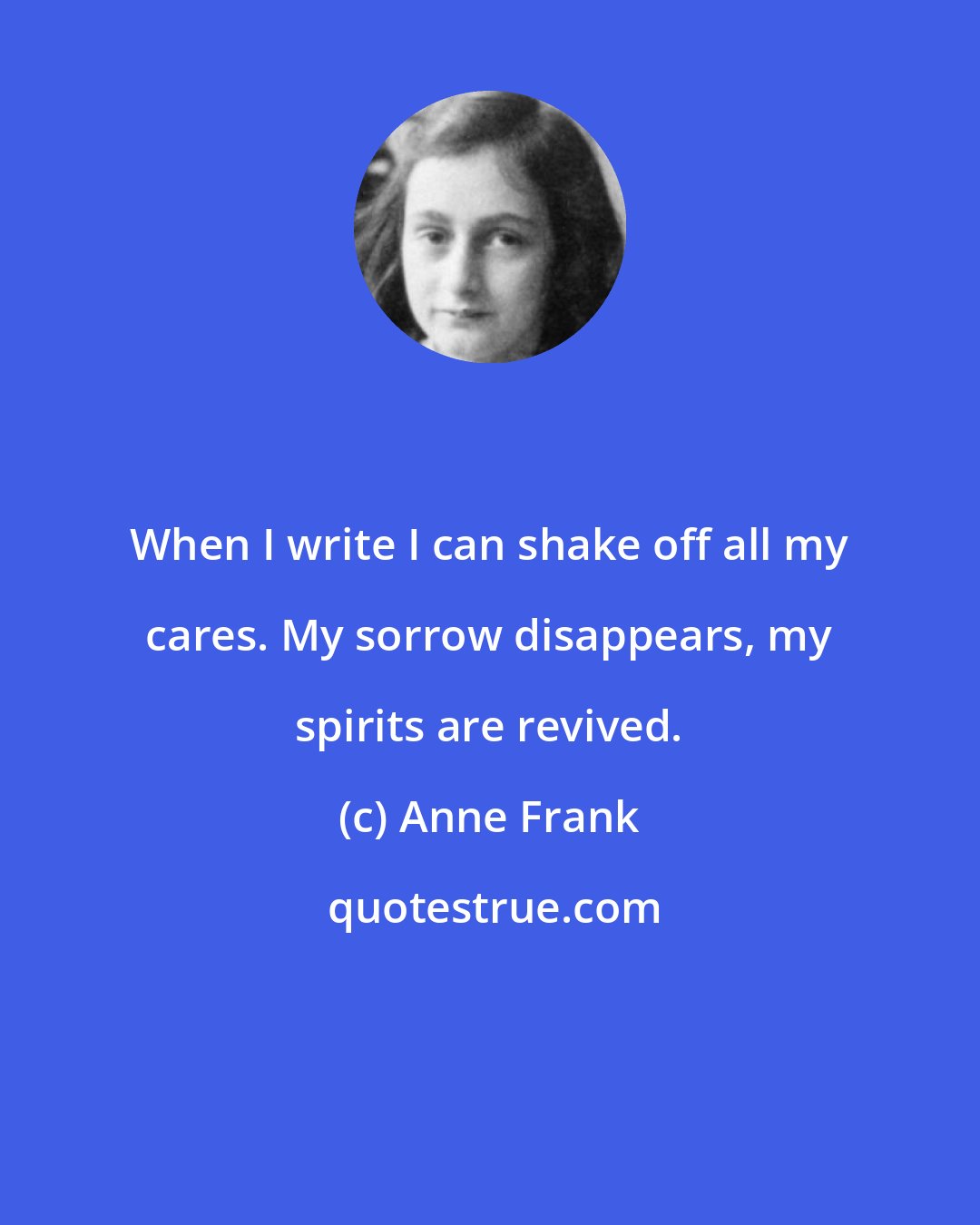 Anne Frank: When I write I can shake off all my cares. My sorrow disappears, my spirits are revived.