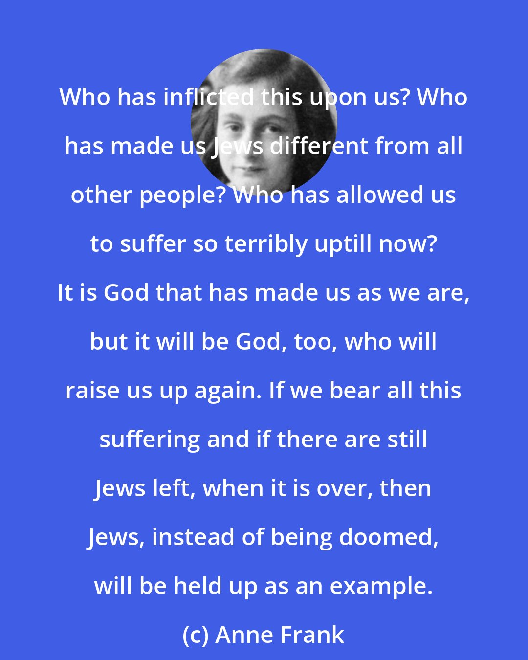 Anne Frank: Who has inflicted this upon us? Who has made us Jews different from all other people? Who has allowed us to suffer so terribly uptill now? It is God that has made us as we are, but it will be God, too, who will raise us up again. If we bear all this suffering and if there are still Jews left, when it is over, then Jews, instead of being doomed, will be held up as an example.
