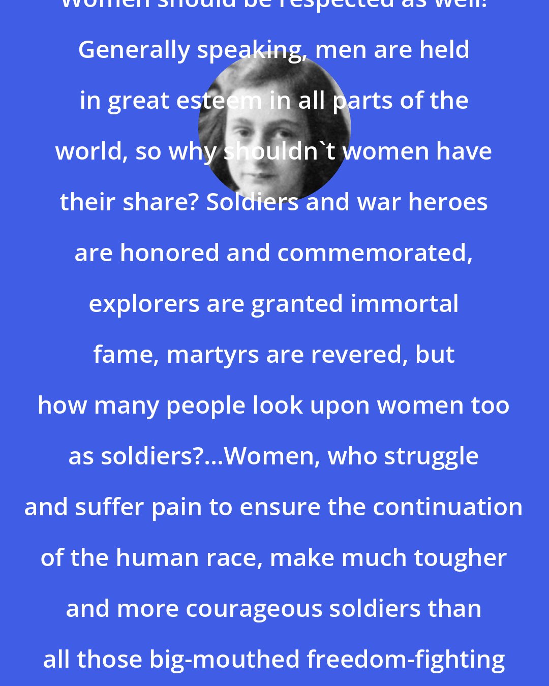 Anne Frank: Women should be respected as well! Generally speaking, men are held in great esteem in all parts of the world, so why shouldn't women have their share? Soldiers and war heroes are honored and commemorated, explorers are granted immortal fame, martyrs are revered, but how many people look upon women too as soldiers?...Women, who struggle and suffer pain to ensure the continuation of the human race, make much tougher and more courageous soldiers than all those big-mouthed freedom-fighting heroes put together!