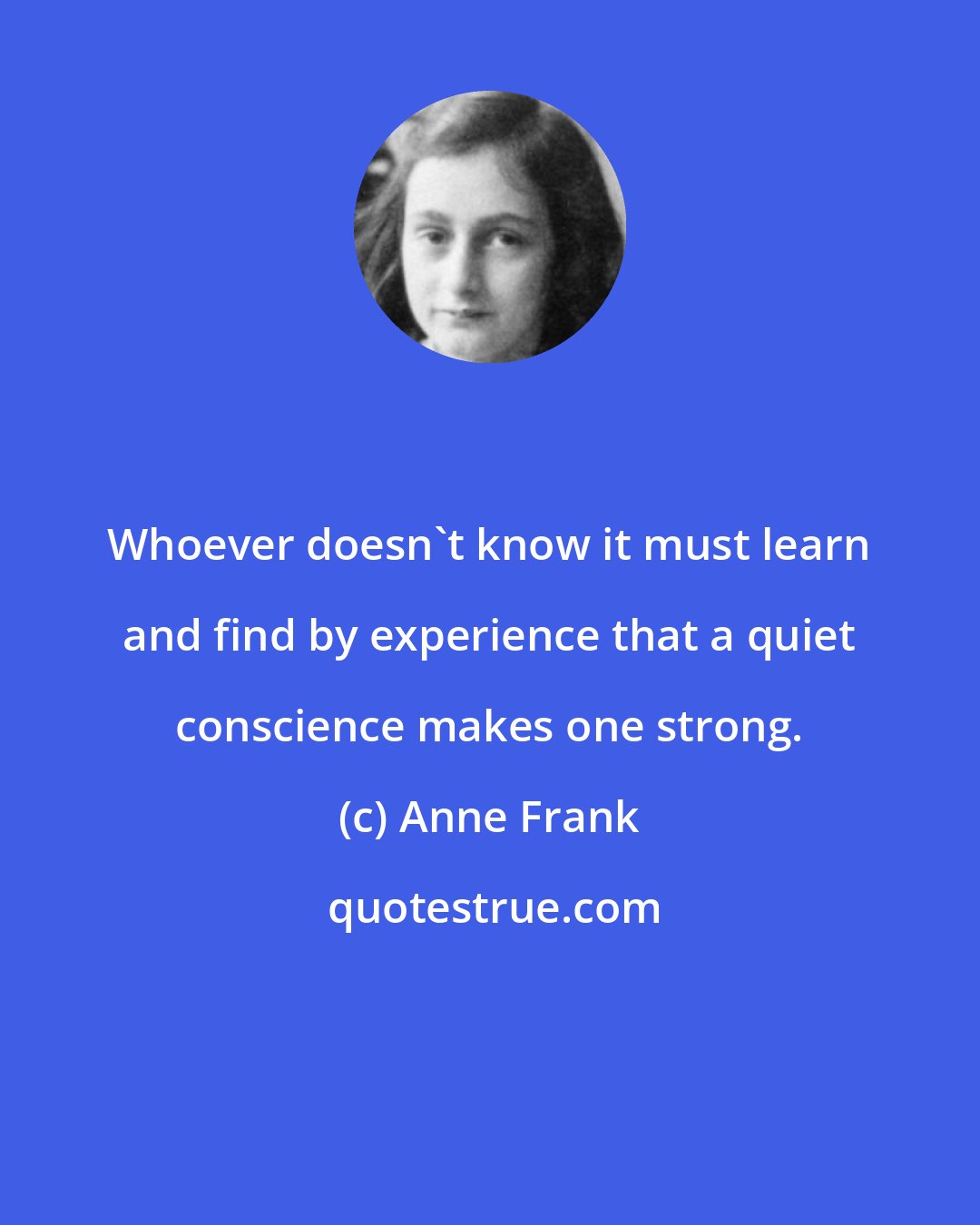 Anne Frank: Whoever doesn't know it must learn and find by experience that a quiet conscience makes one strong.