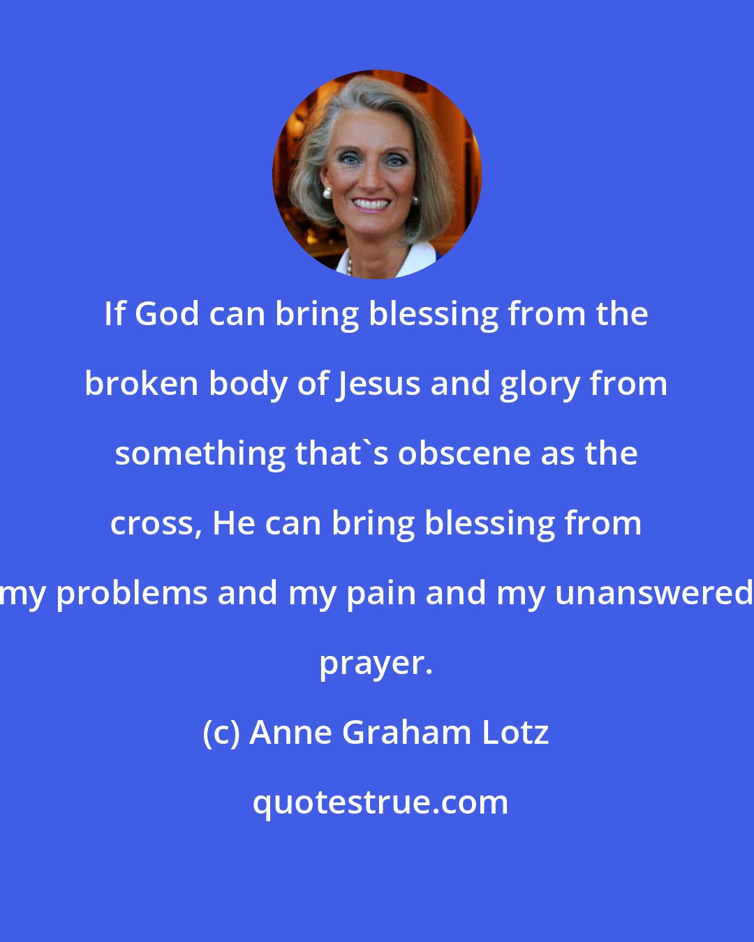 Anne Graham Lotz: If God can bring blessing from the broken body of Jesus and glory from something that's obscene as the cross, He can bring blessing from my problems and my pain and my unanswered prayer.