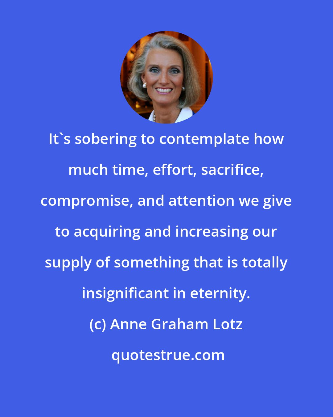 Anne Graham Lotz: It's sobering to contemplate how much time, effort, sacrifice, compromise, and attention we give to acquiring and increasing our supply of something that is totally insignificant in eternity.