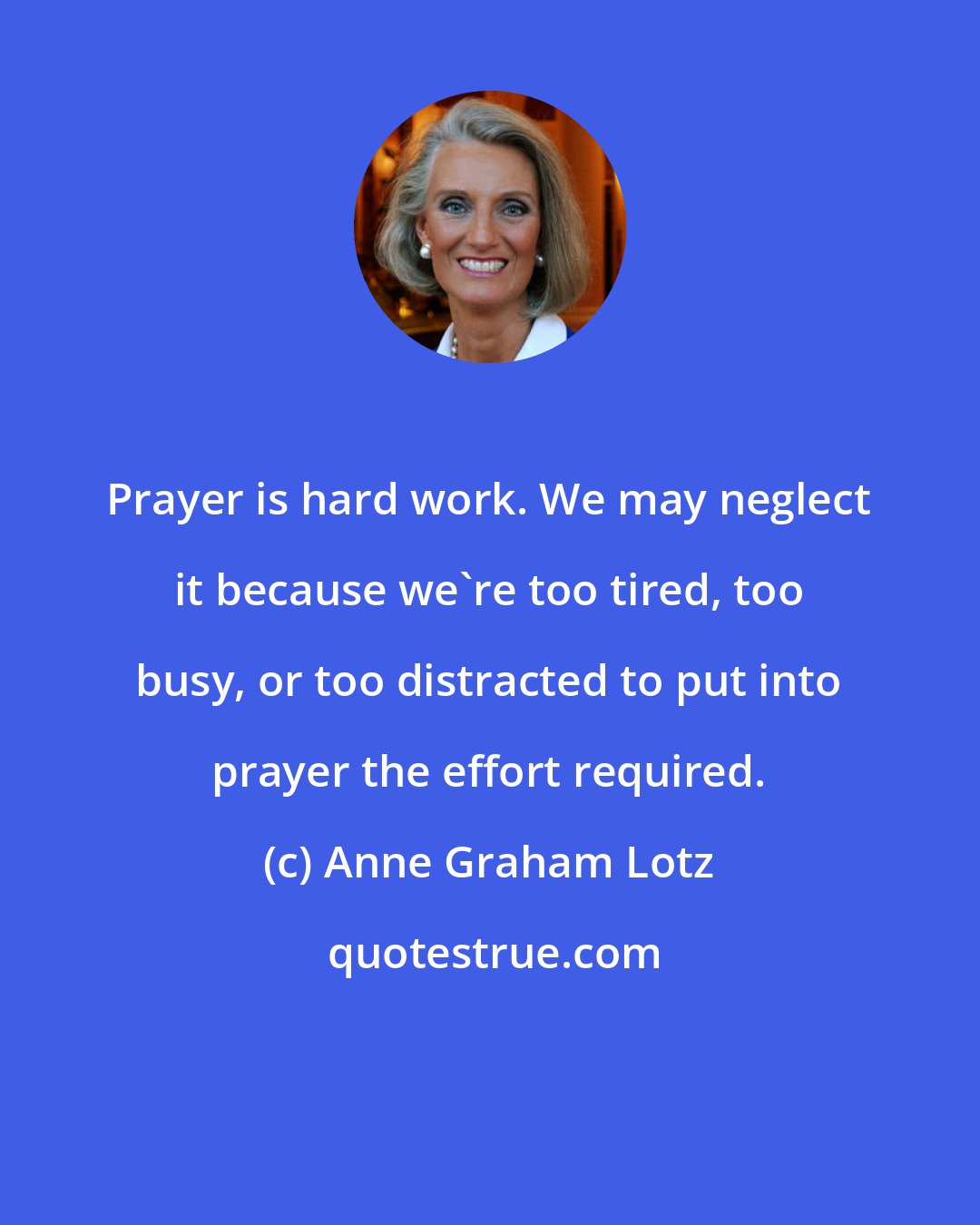Anne Graham Lotz: Prayer is hard work. We may neglect it because we're too tired, too busy, or too distracted to put into prayer the effort required.