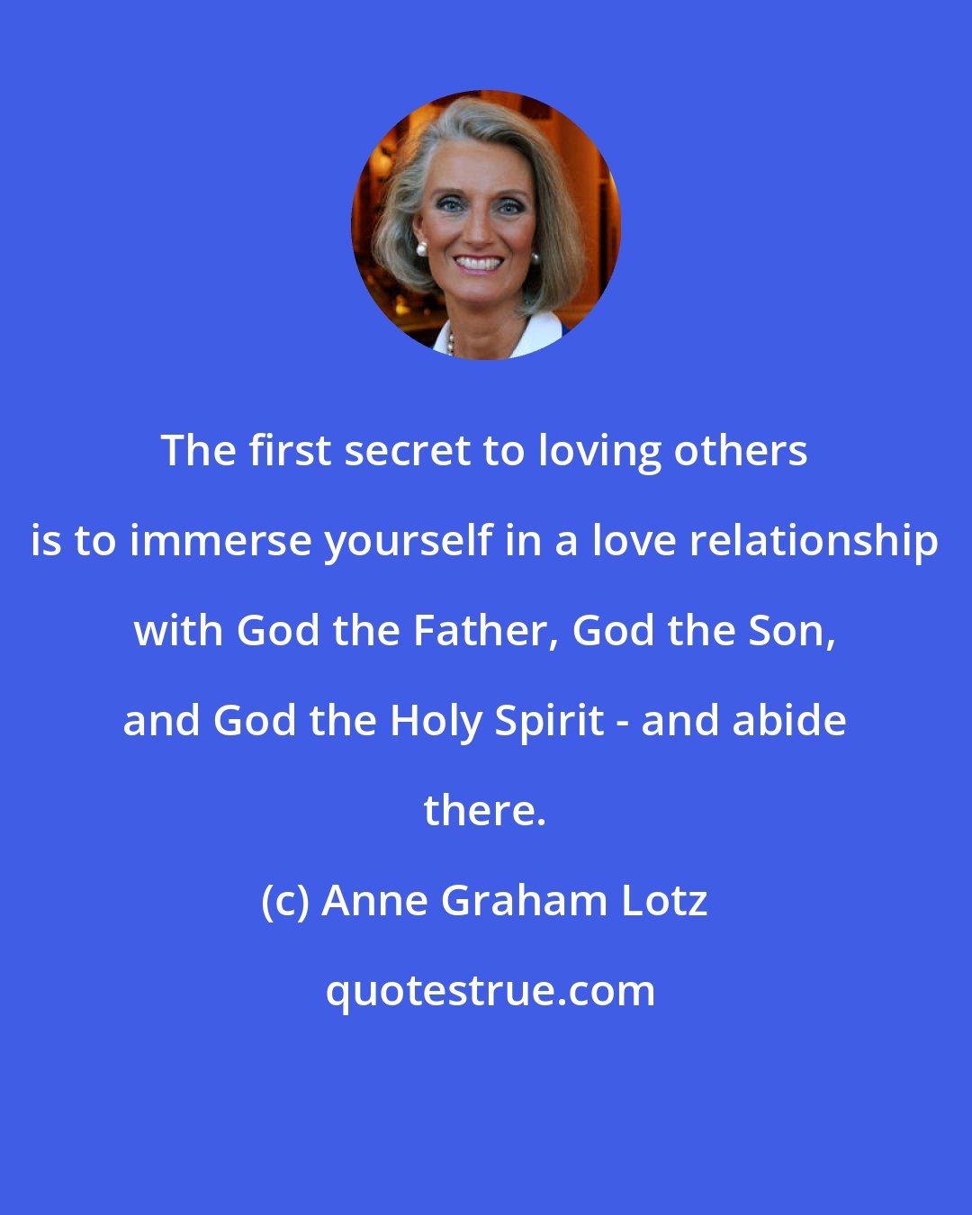 Anne Graham Lotz: The first secret to loving others is to immerse yourself in a love relationship with God the Father, God the Son, and God the Holy Spirit - and abide there.