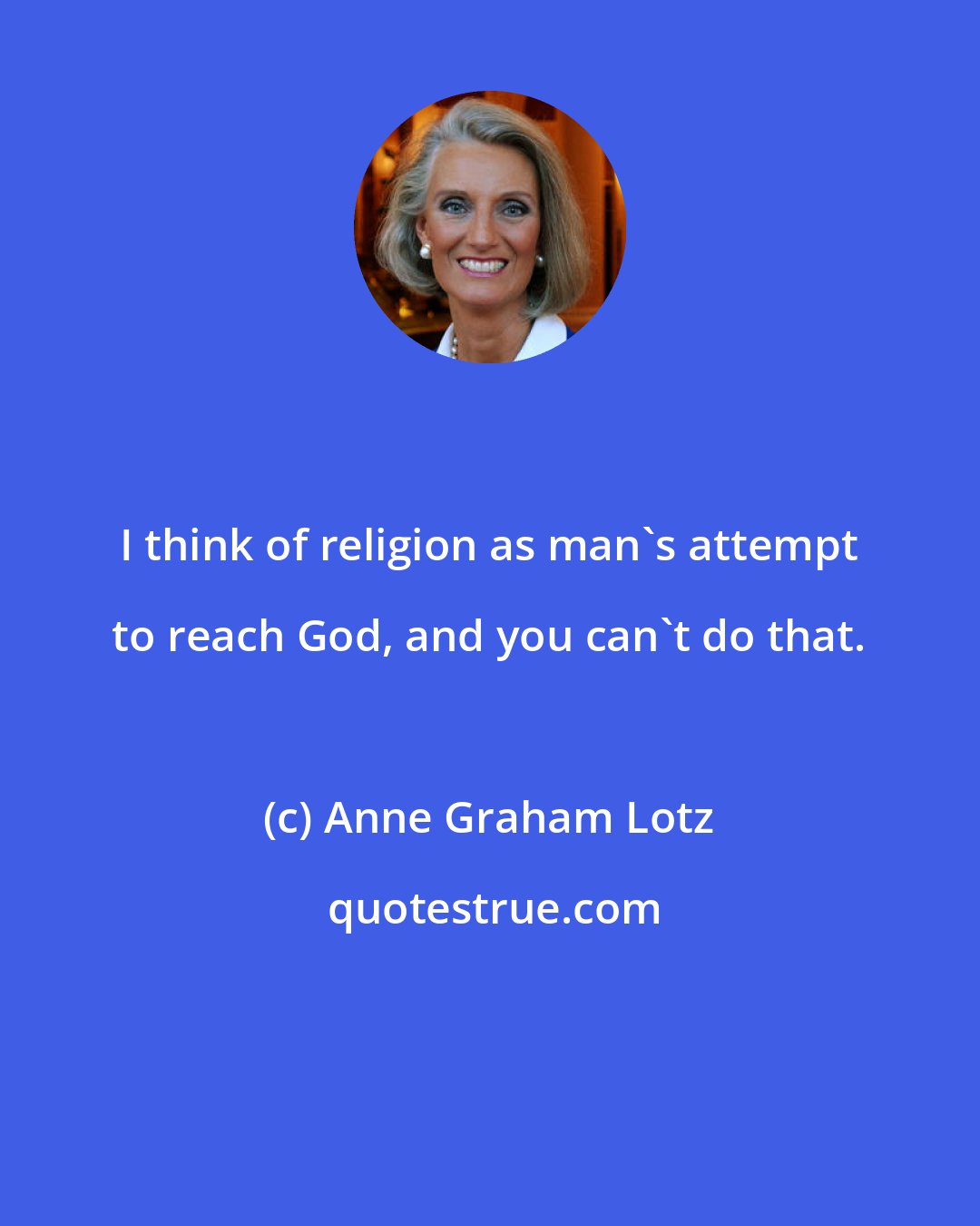 Anne Graham Lotz: I think of religion as man's attempt to reach God, and you can't do that.
