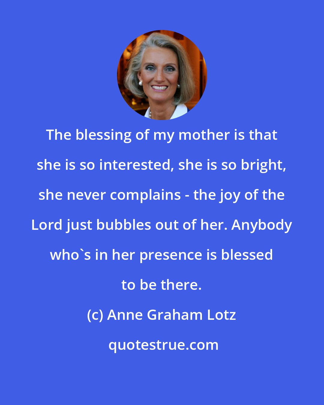 Anne Graham Lotz: The blessing of my mother is that she is so interested, she is so bright, she never complains - the joy of the Lord just bubbles out of her. Anybody who's in her presence is blessed to be there.