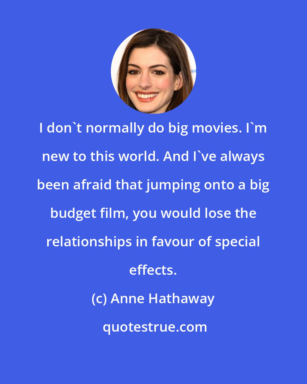 Anne Hathaway: I don't normally do big movies. I'm new to this world. And I've always been afraid that jumping onto a big budget film, you would lose the relationships in favour of special effects.