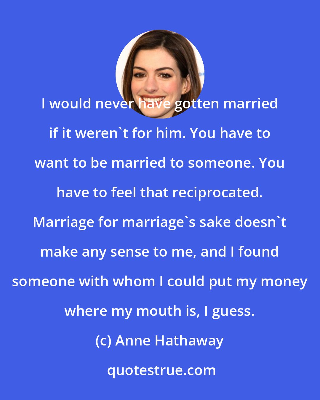 Anne Hathaway: I would never have gotten married if it weren't for him. You have to want to be married to someone. You have to feel that reciprocated. Marriage for marriage's sake doesn't make any sense to me, and I found someone with whom I could put my money where my mouth is, I guess.