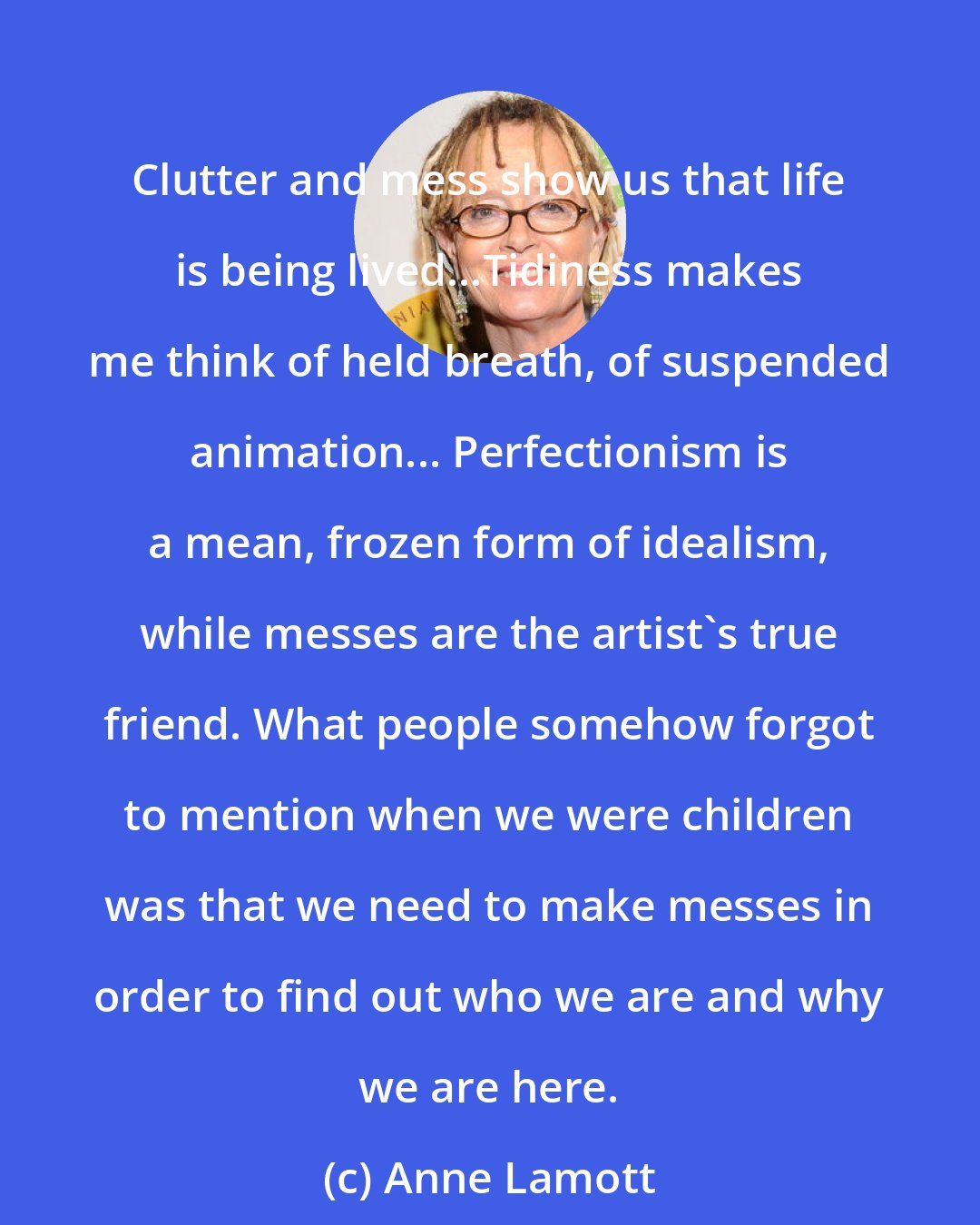 Anne Lamott: Clutter and mess show us that life is being lived...Tidiness makes me think of held breath, of suspended animation... Perfectionism is a mean, frozen form of idealism, while messes are the artist's true friend. What people somehow forgot to mention when we were children was that we need to make messes in order to find out who we are and why we are here.