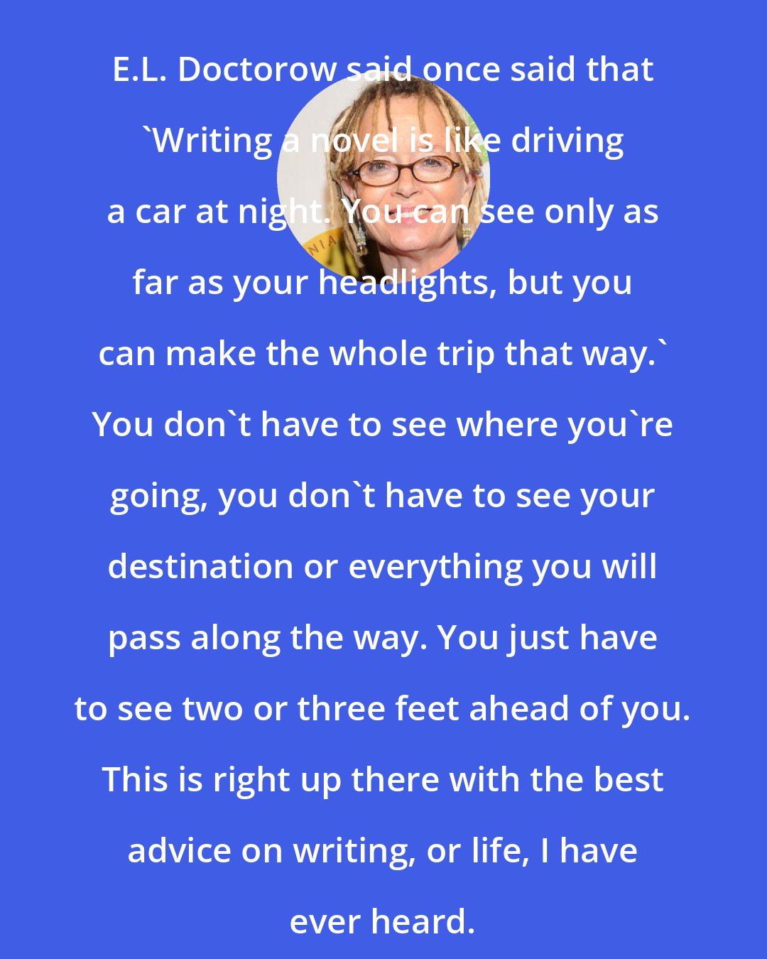 Anne Lamott: E.L. Doctorow said once said that 'Writing a novel is like driving a car at night. You can see only as far as your headlights, but you can make the whole trip that way.' You don't have to see where you're going, you don't have to see your destination or everything you will pass along the way. You just have to see two or three feet ahead of you. This is right up there with the best advice on writing, or life, I have ever heard.